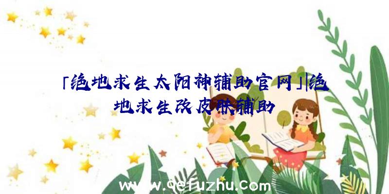 「绝地求生太阳神辅助官网」|绝地求生改皮肤辅助